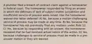 A plumber filed a breach of contract claim against a homeowner in federal court. The homeowner responded by filing an answer in which the defenses of lack of subject matter jurisdiction and insufficient service of process were raised. Has the homeowner waived this latter defense? A) No, because a motion challenging service of process may be made at any time. B) No, because the homeowner has not previously filed any motions under Rule 12. C) Yes, because by responding with an answer, the homeowner revealed that he had received actual notice of the action. D) Yes, because challenges to service of process must be made in a pre-answer motion or they are waived.