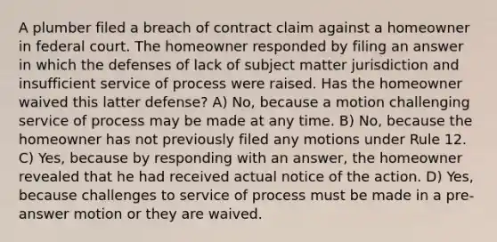 A plumber filed a breach of contract claim against a homeowner in federal court. The homeowner responded by filing an answer in which the defenses of lack of subject matter jurisdiction and insufficient service of process were raised. Has the homeowner waived this latter defense? A) No, because a motion challenging service of process may be made at any time. B) No, because the homeowner has not previously filed any motions under Rule 12. C) Yes, because by responding with an answer, the homeowner revealed that he had received actual notice of the action. D) Yes, because challenges to service of process must be made in a pre-answer motion or they are waived.