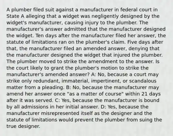 A plumber filed suit against a manufacturer in federal court in State A alleging that a widget was negligently designed by the widget's manufacturer, causing injury to the plumber. The manufacturer's answer admitted that the manufacturer designed the widget. Ten days after the manufacturer filed her answer, the statute of limitations ran on the plumber's claim. Five days after that, the manufacturer filed an amended answer, denying that the manufacturer designed the widget that injured the plumber. The plumber moved to strike the amendment to the answer. Is the court likely to grant the plumber's motion to strike the manufacturer's amended answer? A: No, because a court may strike only redundant, immaterial, impertinent, or scandalous matter from a pleading. B: No, because the manufacturer may amend her answer once "as a matter of course" within 21 days after it was served. C: Yes, because the manufacturer is bound by all admissions in her initial answer. D: Yes, because the manufacturer misrepresented itself as the designer and the statute of limitations would prevent the plumber from suing the true designer.