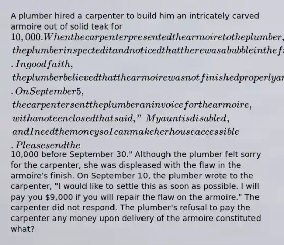 A plumber hired a carpenter to build him an intricately carved armoire out of solid teak for 10,000. When the carpenter presented the armoire to the plumber, the plumber inspected it and noticed that there was a bubble in the finish on the side of the armoire. In good faith, the plumber believed that the armoire was not finished properly and refused to pay the carpenter anything. On September 5, the carpenter sent the plumber an invoice for the armoire, with a note enclosed that said, "My aunt is disabled, and I need the money so I can make her house accessible. Please send the10,000 before September 30." Although the plumber felt sorry for the carpenter, she was displeased with the flaw in the armoire's finish. On September 10, the plumber wrote to the carpenter, "I would like to settle this as soon as possible. I will pay you 9,000 if you will repair the flaw on the armoire." The carpenter did not respond. The plumber's refusal to pay the carpenter any money upon delivery of the armoire constituted what?