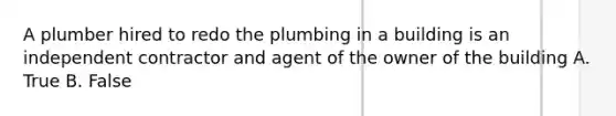 A plumber hired to redo the plumbing in a building is an independent contractor and agent of the owner of the building A. True B. False