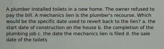 A plumber installed toilets in a new home. The owner refused to pay the bill. A mechanics lien is the plumber's recourse. Which would be the specific date used to revert back to the lien? a. the start date of construction on the house b. the completion of the plumbing job c. the date the mechanics lien is filed d. the sale date of the toilets