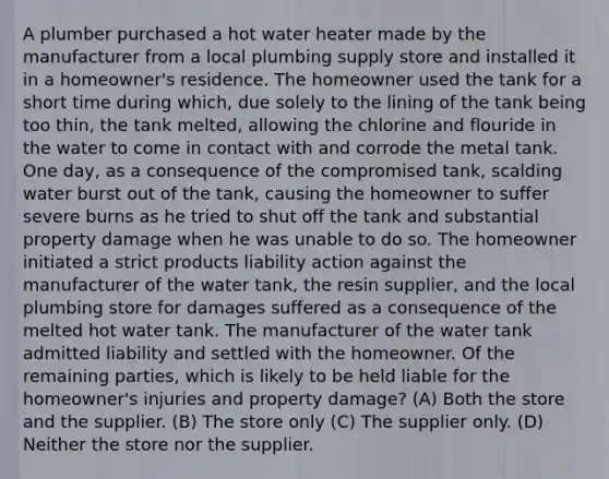 A plumber purchased a hot water heater made by the manufacturer from a local plumbing supply store and installed it in a homeowner's residence. The homeowner used the tank for a short time during which, due solely to the lining of the tank being too thin, the tank melted, allowing the chlorine and flouride in the water to come in contact with and corrode the metal tank. One day, as a consequence of the compromised tank, scalding water burst out of the tank, causing the homeowner to suffer severe burns as he tried to shut off the tank and substantial property damage when he was unable to do so. The homeowner initiated a strict products liability action against the manufacturer of the water tank, the resin supplier, and the local plumbing store for damages suffered as a consequence of the melted hot water tank. The manufacturer of the water tank admitted liability and settled with the homeowner. Of the remaining parties, which is likely to be held liable for the homeowner's injuries and property damage? (A) Both the store and the supplier. (B) The store only (C) The supplier only. (D) Neither the store nor the supplier.