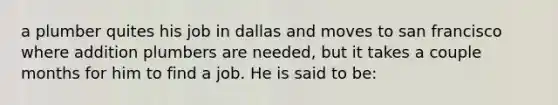 a plumber quites his job in dallas and moves to san francisco where addition plumbers are needed, but it takes a couple months for him to find a job. He is said to be: