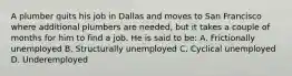 A plumber quits his job in Dallas and moves to San Francisco where additional plumbers are needed, but it takes a couple of months for him to find a job. He is said to be: A. Frictionally unemployed B. Structurally unemployed C. Cyclical unemployed D. Underemployed