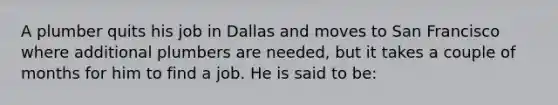 A plumber quits his job in Dallas and moves to San Francisco where additional plumbers are needed, but it takes a couple of months for him to find a job. He is said to be: