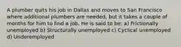 A plumber quits his job in Dallas and moves to San Francisco where additional plumbers are needed, but it takes a couple of months for him to find a job. He is said to be: a) Frictionally unemployed b) Structurally unemployed c) Cyclical unemployed d) Underemployed