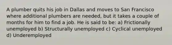 A plumber quits his job in Dallas and moves to San Francisco where additional plumbers are needed, but it takes a couple of months for him to find a job. He is said to be: a) Frictionally unemployed b) Structurally unemployed c) Cyclical unemployed d) Underemployed