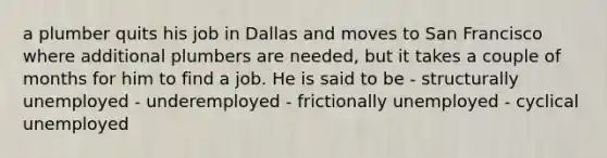 a plumber quits his job in Dallas and moves to San Francisco where additional plumbers are needed, but it takes a couple of months for him to find a job. He is said to be - structurally unemployed - underemployed - frictionally unemployed - cyclical unemployed