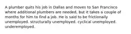 A plumber quits his job in Dallas and moves to San Francisco where additional plumbers are needed, but it takes a couple of months for him to find a job. He is said to be frictionally unemployed. structurally unemployed. cyclical unemployed. underemployed.