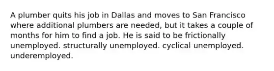 A plumber quits his job in Dallas and moves to San Francisco where additional plumbers are needed, but it takes a couple of months for him to find a job. He is said to be frictionally unemployed. structurally unemployed. cyclical unemployed. underemployed.