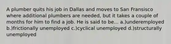 A plumber quits his job in Dallas and moves to San Fransisco where additional plumbers are needed, but it takes a couple of months for him to find a job. He is said to be... a.)underemployed b.)frictionally unemployed c.)cyclical unemployed d.)structurally unemployed