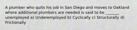 A plumber who quits his job in San Diego and moves to Oakland where additional plumbers are needed is said to be _______ unemployed a) Underemployed b) Cyclically c) Structurally d) Frictionally