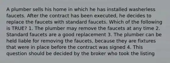 A plumber sells his home in which he has installed washerless faucets. After the contract has been executed, he decides to replace the faucets with standard faucets. Which of the following is TRUE? 1. The plumber may remove the faucets at any time 2. Standard faucets are a good replacement 3. The plumber can be held liable for removing the faucets, because they are fixtures that were in place before the contract was signed 4. This question should be decided by the broker who took the listing