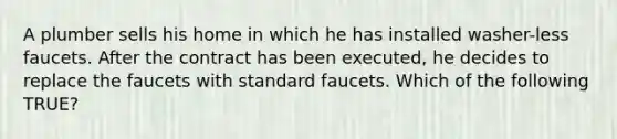 A plumber sells his home in which he has installed washer-less faucets. After the contract has been executed, he decides to replace the faucets with standard faucets. Which of the following TRUE?