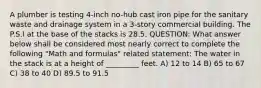 A plumber is testing 4-inch no-hub cast iron pipe for the sanitary waste and drainage system in a 3-story commercial building. The P.S.I at the base of the stacks is 28.5. QUESTION: What answer below shall be considered most nearly correct to complete the following "Math and formulas" related statement: The water in the stack is at a height of _________ feet. A) 12 to 14 B) 65 to 67 C) 38 to 40 D) 89.5 to 91.5