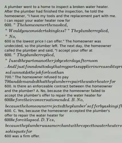 A plumber went to a home to inspect a broken water heater. After the plumber had finished the inspection, he told the homeowner, "I have my tools and the replacement part with me. I can repair your water heater now for 600." The homeowner then asked, "Would you consider taking less?" The plumber replied, "No,600 is the lowest price I can offer." The homeowner was undecided, so the plumber left. The next day, the homeowner called the plumber and said, "I accept your offer at 600." The plumber replied, "I used the part on another job yesterday afternoon. And I just found out today that my parts supplier increased its prices, so I cannot do the job for less than700." The homeowner refused to pay 700 and demanded that the plumber repair the water heater for600. Is there an enforceable contract between the homeowner and the plumber? A. No, because the homeowner failed to accept the plumber's offer to repair the water heater for 600 before their conversation ended. B. No, because the homeowner rejected the plumber's offer by asking if he would take less than600. C. Yes, because the homeowner accepted the plumber's offer to repair the water heater for 600 before it lapsed. D. Yes, because the plumber was a merchant with respect to water heaters, so his quote for600 was a firm offer.