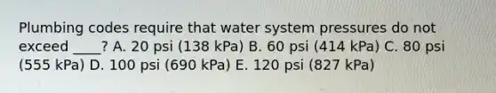 Plumbing codes require that water system pressures do not exceed ____? A. 20 psi (138 kPa) B. 60 psi (414 kPa) C. 80 psi (555 kPa) D. 100 psi (690 kPa) E. 120 psi (827 kPa)