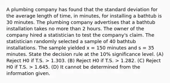 A plumbing company has found that the <a href='https://www.questionai.com/knowledge/kqGUr1Cldy-standard-deviation' class='anchor-knowledge'>standard deviation</a> for the average length of time, in minutes, for installing a bathtub is 30 minutes. The plumbing company advertises that a bathtub installation takes no more than 2 hours. The owner of the company hired a statistician to test the company's claim. The statistician randomly selected a sample of 40 bathtub installations. The sample yielded x = 150 minutes and s = 35 minutes. State the decision rule at the 10% significance level. (A) Reject H0 if T.S. > 1.303. (B) Reject H0 if T.S. > 1.282. (C) Reject H0 if T.S. > 1.645. (D) It cannot be determined from the information given.