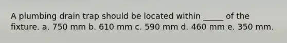 A plumbing drain trap should be located within _____ of the fixture. a. 750 mm b. 610 mm c. 590 mm d. 460 mm e. 350 mm.