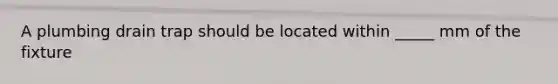 A plumbing drain trap should be located within _____ mm of the fixture