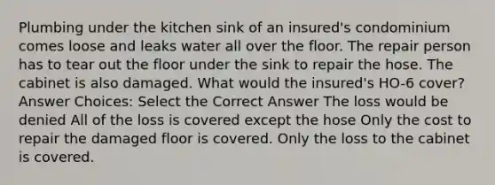 Plumbing under the kitchen sink of an insured's condominium comes loose and leaks water all over the floor. The repair person has to tear out the floor under the sink to repair the hose. The cabinet is also damaged. What would the insured's HO-6 cover? Answer Choices: Select the Correct Answer The loss would be denied All of the loss is covered except the hose Only the cost to repair the damaged floor is covered. Only the loss to the cabinet is covered.