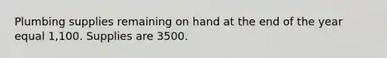 Plumbing supplies remaining on hand at the end of the year equal 1,100. Supplies are 3500.