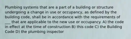 Plumbing systems that are a part of a building or structure undergoing a change in use or occupancy, as defined by the building code, shall be in accordance with the requirements of ___ that are applicable to the new use or occupancy. A) the code in effect at the time of construction B) this code C) the Building Code D) the plumbing inspector