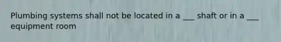 Plumbing systems shall not be located in a ___ shaft or in a ___ equipment room