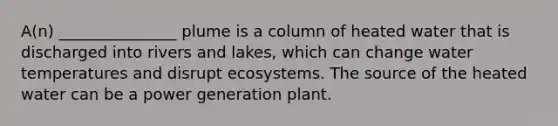 A(n) _______________ plume is a column of heated water that is discharged into rivers and lakes, which can change water temperatures and disrupt ecosystems. The source of the heated water can be a power generation plant.