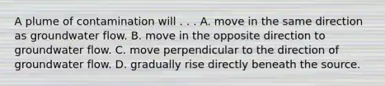 A plume of contamination will . . . A. move in the same direction as groundwater flow. B. move in the opposite direction to groundwater flow. C. move perpendicular to the direction of groundwater flow. D. gradually rise directly beneath the source.