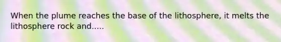 When the plume reaches the base of the lithosphere, it melts the lithosphere rock and.....