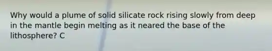 Why would a plume of solid silicate rock rising slowly from deep in the mantle begin melting as it neared the base of the lithosphere? C