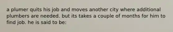 a plumer quits his job and moves another city where additional plumbers are needed. but its takes a couple of months for him to find job. he is said to be: