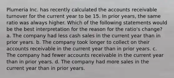 Plumeria Inc. has recently calculated the accounts receivable turnover for the current year to be 15. In prior years, the same ratio was always higher. Which of the following statements would be the best interpretation for the reason for the ratio's change? a. The company had less cash sales in the current year than in prior years. b. The company took longer to collect on their accounts receivable in the current year than in prior years. c. The company had fewer accounts receivable in the current year than in prior years. d. The company had more sales in the current year than in prior years.