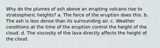 Why do the plumes of ash above an erupting volcano rise to stratospheric heights? a. The force of the eruption does this. b. The ash is less dense than its surrounding air. c. Weather conditions at the time of the eruption control the height of the cloud. d. The viscosity of the lava directly affects the height of the cloud.