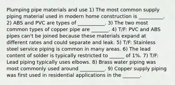 Plumping pipe materials and use 1) The most common supply piping material used in modern home construction is __________. 2) ABS and PVC are types of ___________. 3) The two most common types of copper pipe are _______. 4) T/F: PVC and ABS pipes can't be joined because these materials expand at different rates and could separate and leak. 5) T/F: Stainless steel service piping is common in many areas. 6) The lead content of solder is typically restricted to ______ of 1%. 7) T/F: Lead piping typically uses elbows. 8) Brass water piping was most commonly used around __________. 9) Copper supply piping was first used in residential applications in the _______.