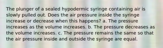 The plunger of a sealed hypodermic syringe containing air is slowly pulled out. Does the air pressure inside the syringe increase or decrease when this happens? a. The pressure increases as the volume increases. b. The pressure decreases as the volume increases. c. The pressure remains the same so that the air pressure inside and outside the syringe are equal.