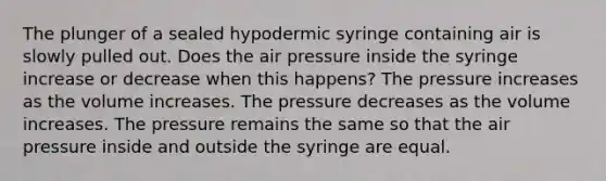 The plunger of a sealed hypodermic syringe containing air is slowly pulled out. Does the air pressure inside the syringe increase or decrease when this happens? The pressure increases as the volume increases. The pressure decreases as the volume increases. The pressure remains the same so that the air pressure inside and outside the syringe are equal.