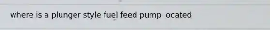 where is a plunger style fuel feed pump located