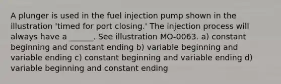 A plunger is used in the fuel injection pump shown in the illustration 'timed for port closing.' The injection process will always have a ______. See illustration MO-0063. a) constant beginning and constant ending b) variable beginning and variable ending c) constant beginning and variable ending d) variable beginning and constant ending