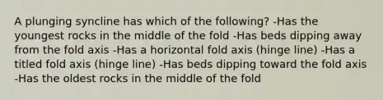 A plunging syncline has which of the following? -Has the youngest rocks in the middle of the fold -Has beds dipping away from the fold axis -Has a horizontal fold axis (hinge line) -Has a titled fold axis (hinge line) -Has beds dipping toward the fold axis -Has the oldest rocks in the middle of the fold