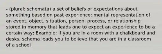 - (plural: schemata) a set of beliefs or expectations about something based on past experience; mental representation of an event, object, situation, person, process, or relationship stored in memory that leads one to expect an experience to be a certain way; Example: if you are in a room with a chalkboard and desks, schema leads you to believe that you are in a classroom of a school