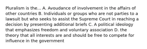 Pluralism is the... A. Avoudance of involvement in the affairs of other countries B. Individuals or groups who are not parties to a lawsuit but who seeks to assist the Supreme Court in reaching a decision by presenting additional briefs C. A political ideology that emphasizes freedom and voluntary association D. the theory that all interests are and should be free to compete for influence in the government