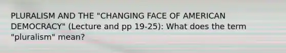 PLURALISM AND THE "CHANGING FACE OF AMERICAN DEMOCRACY" (Lecture and pp 19-25): What does the term "pluralism" mean?