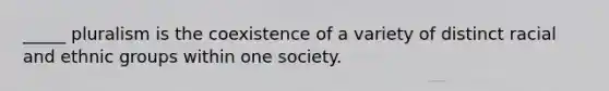 _____ pluralism is the coexistence of a variety of distinct racial and ethnic groups within one society.