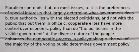 Pluralism contends that, on most issues, a. it is the preferences of special interests that largely determine what government does b. true authority lies with the elected politicians, and not with the public that put them in office c. cooperate elites have more control over economic policy than do "the politicians in the visible government" d. the diverse nature of the people enhances the democratic process in policymaking e. the will of the majority of the voting public determines government policy