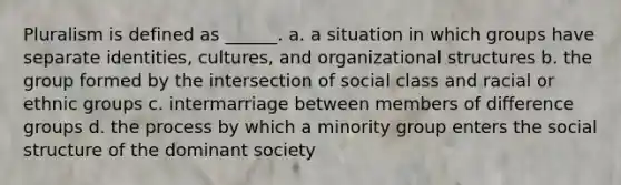 Pluralism is defined as ______. a. a situation in which groups have separate identities, cultures, and organizational structures b. the group formed by the intersection of social class and racial or ethnic groups c. intermarriage between members of difference groups d. the process by which a minority group enters the social structure of the dominant society