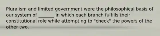 Pluralism and limited government were the philosophical basis of our system of _______ in which each branch fulfills their constitutional role while attempting to "check" the powers of the other two.