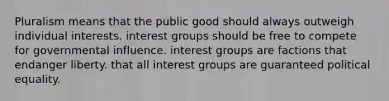 Pluralism means that the public good should always outweigh individual interests. <a href='https://www.questionai.com/knowledge/kiXYXLKJmH-interest-groups' class='anchor-knowledge'>interest groups</a> should be free to compete for governmental influence. interest groups are factions that endanger liberty. that all interest groups are guaranteed political equality.